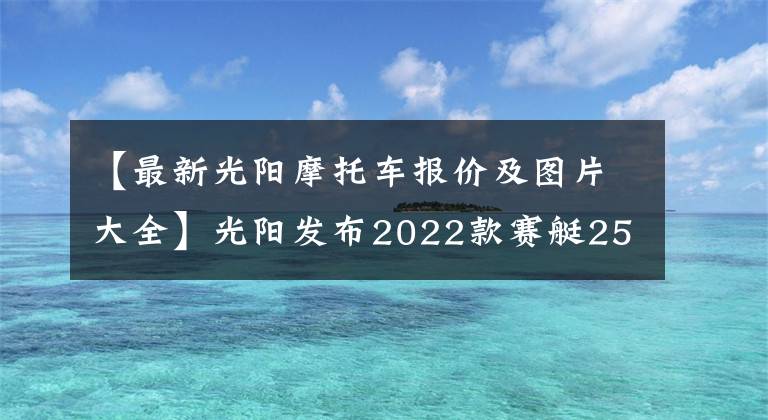 【最新光阳摩托车报价及图片大全】光阳发布2022款赛艇250，升级八透镜大灯、无钥匙启动，售价不变