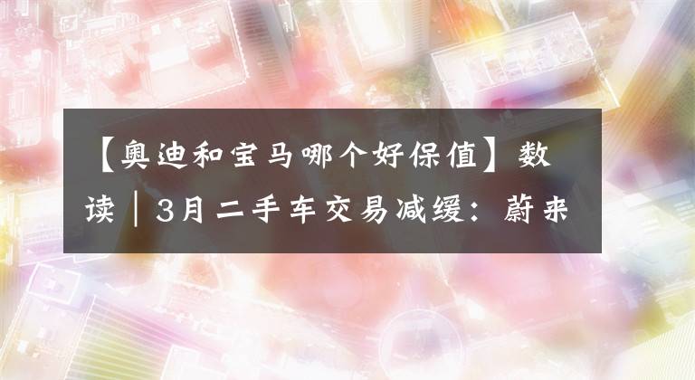 【奥迪和宝马哪个好保值】数读｜3月二手车交易减缓：蔚来保值率上升、凯迪拉克XT4超奥迪Q3