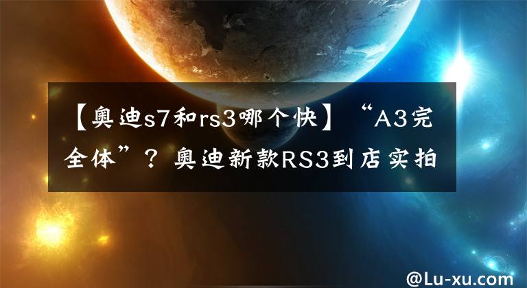 【奥迪s7和rs3哪个快】“A3完全体”？奥迪新款RS3到店实拍，搭2.5T引擎破百仅3.8秒