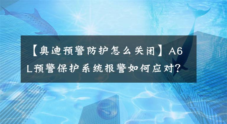 【奥迪预警防护怎么关闭】A6L预警保护系统报警如何应对？