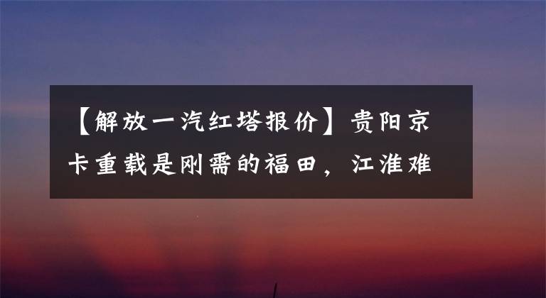 【解放一汽红塔报价】贵阳京卡重载是刚需的福田，江淮难很难撼动一汽红塔的地位。