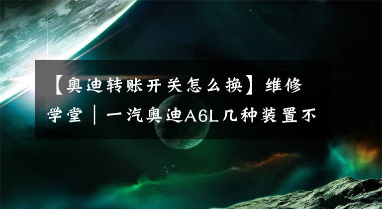 【奥迪转账开关怎么换】维修学堂｜一汽奥迪A6L几种装置不工作的处理方法