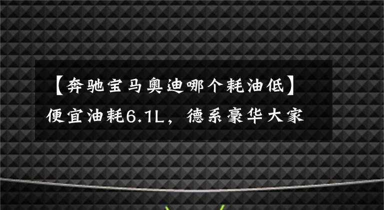 【奔驰宝马奥迪哪个耗油低】便宜油耗6.1L，德系豪华大家轿，轴长超2米9，高性价比，奥迪A4L