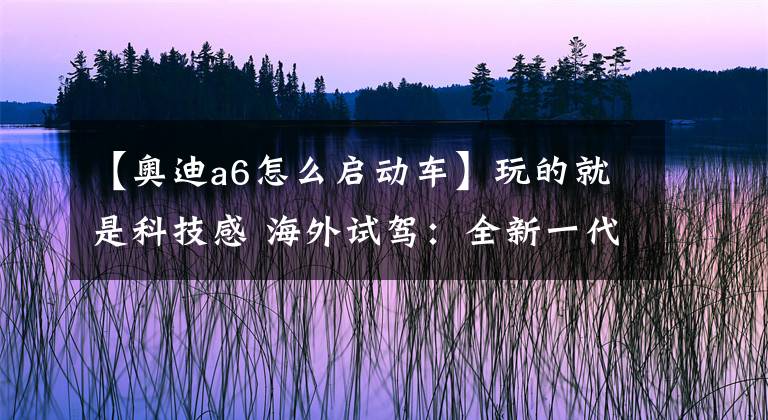 【奥迪a6怎么启动车】玩的就是科技感 海外试驾：全新一代奥迪A6