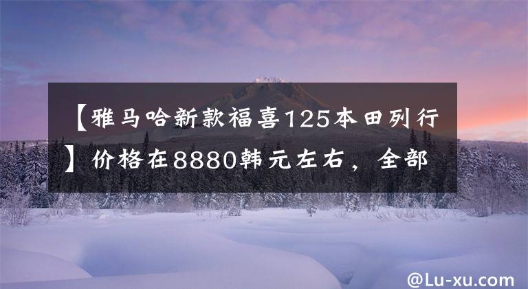 【雅马哈新款福喜125本田列行】价格在8880韩元左右，全部是钢炮型踏板，雅马哈新福喜和本田分开的方法