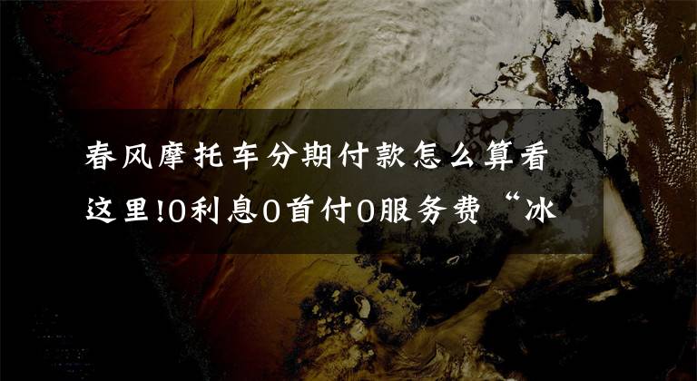 春风摩托车分期付款怎么算看这里!0利息0首付0服务费“冰点”迎夏 100台春风摩托限时开抢