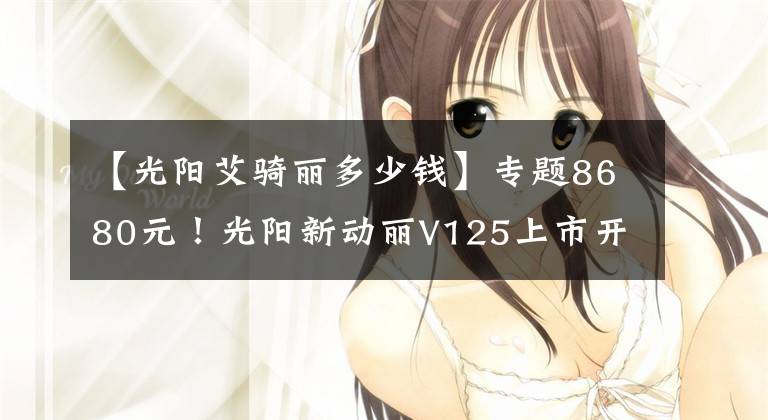 【光阳艾骑丽多少钱】专题8680元！光阳新动丽V125上市开卖啦