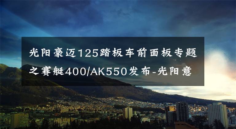 光阳豪迈125踏板车前面板专题之赛艇400/AK550发布-光阳意欲率先带领摩托车走进智能时代？