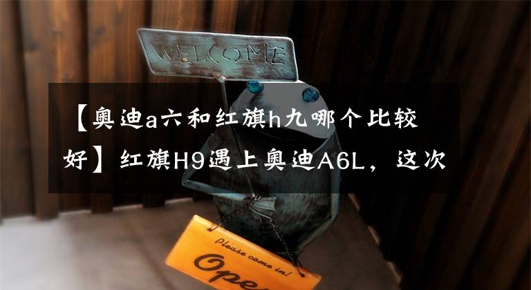 【奥迪a六和红旗h九哪个比较好】红旗H9遇上奥迪A6L，这次真的让我没法选了