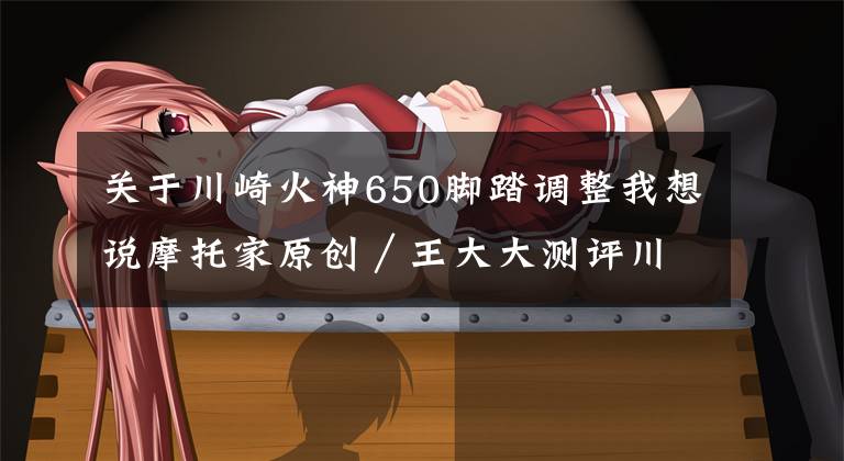 关于川崎火神650脚踏调整我想说摩托家原创／王大大测评川崎 火神650
