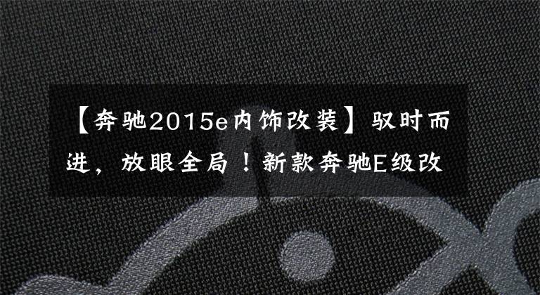 【奔驰2015e内饰改装】驭时而进，放眼全局！新款奔驰E级改装升级项目