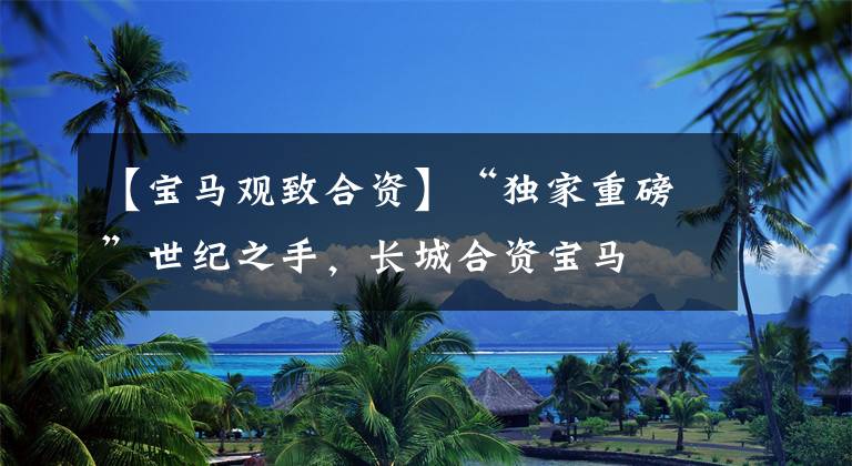 【宝马观致合资】“独家重磅”世纪之手，长城合资宝马