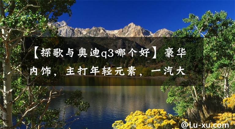 【探歌与奥迪q3哪个好】豪华内饰，主打年轻元素，一汽大众T-Roc探歌更省油，性价比更高