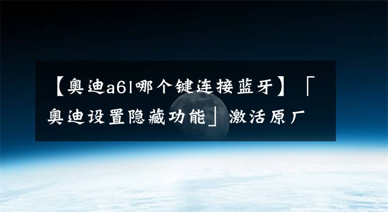 【奥迪a6l哪个键连接蓝牙】「奥迪设置隐藏功能」激活原厂蓝牙！