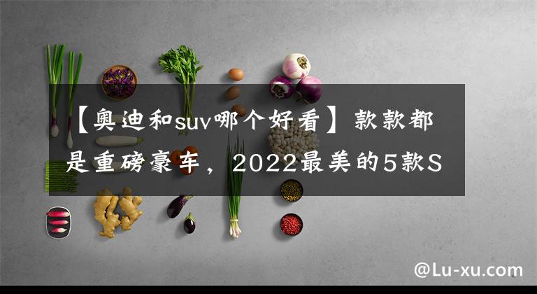 【奥迪和suv哪个好看】款款都是重磅豪车，2022最美的5款SUV，红旗LS7占一席之地