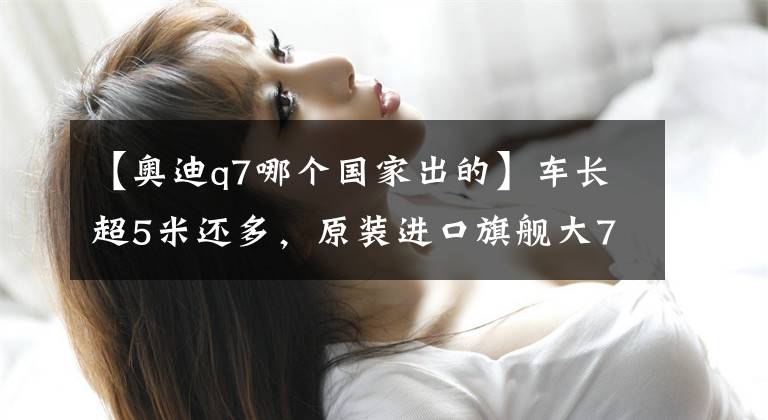 【奥迪q7哪个国家出的】车长超5米还多，原装进口旗舰大7座，豪华品牌大SUV，实拍奥迪Q7