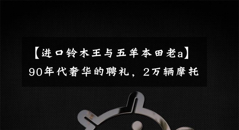 【进口铃木王与五羊本田老a】90年代奢华的聘礼，2万辆摩托车被称为战壕，是8种熟悉但罕见的旧车。