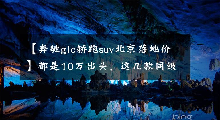 【奔驰glc轿跑suv北京落地价】都是10万出头，这几款同级少有的轿跑SUV咬咬牙就能买