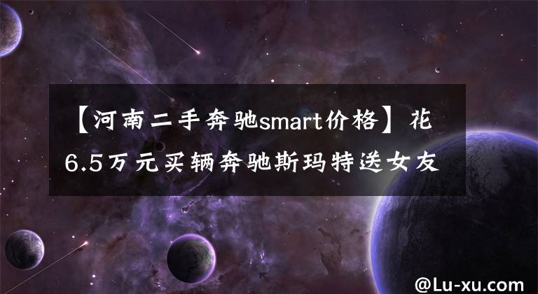 【河南二手奔驰smart价格】花6.5万元买辆奔驰斯玛特送女友，女友原本很喜欢，看到车后却闷闷不乐