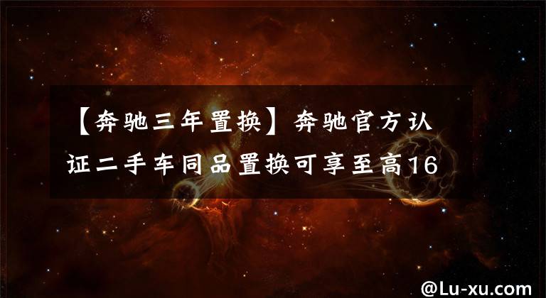 【奔驰三年置换】奔驰官方认证二手车同品置换可享至高16000元补贴！