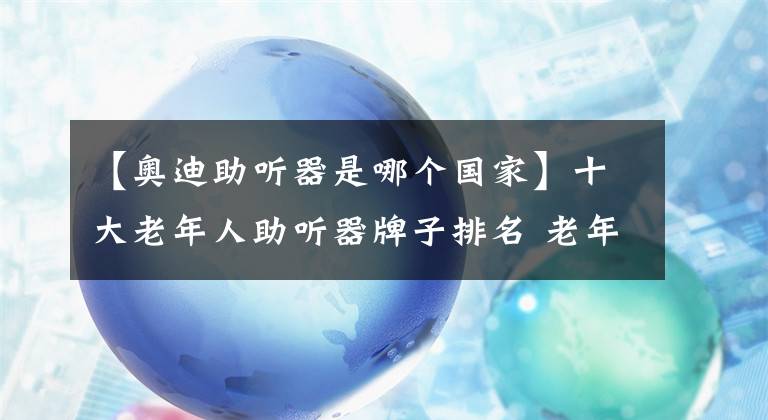 【奥迪助听器是哪个国家】十大老年人助听器牌子排名 老年人助听器哪个牌子好