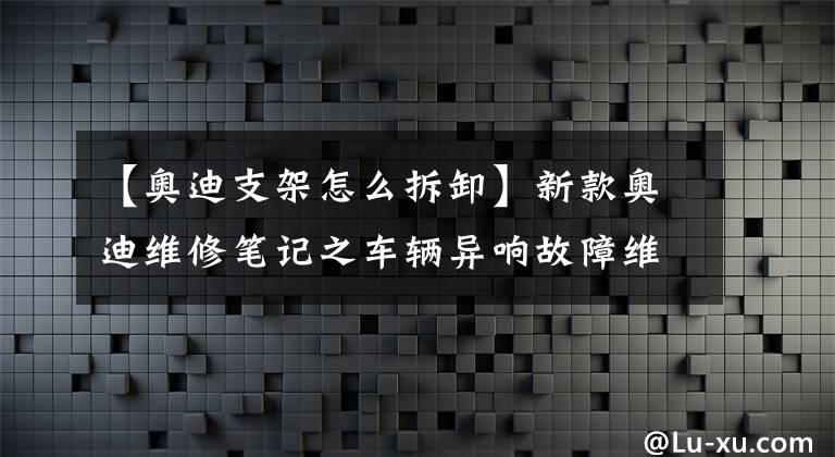 【奥迪支架怎么拆卸】新款奥迪维修笔记之车辆异响故障维修典型案例分享