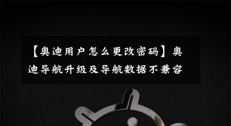 【奥迪用户怎么更改密码】奥迪导航升级及导航数据不兼容故障
