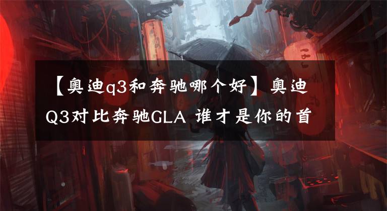 【奥迪q3和奔驰哪个好】奥迪Q3对比奔驰GLA 谁才是你的首选豪华SUV