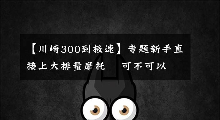 【川崎300到极速】专题新手直接上大排量摩托    可不可以？
