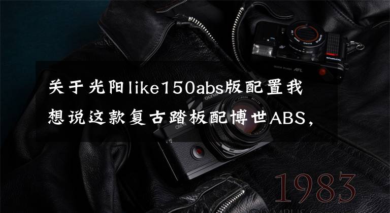 关于光阳like150abs版配置我想说这款复古踏板配博世ABS，战斧四气门，为什么有人宁愿选CT250呢？