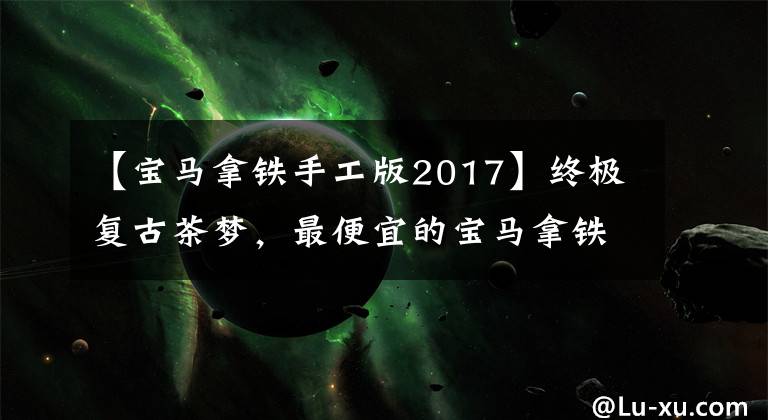 【宝马拿铁手工版2017】终极复古茶梦，最便宜的宝马拿铁，周：纯净经典