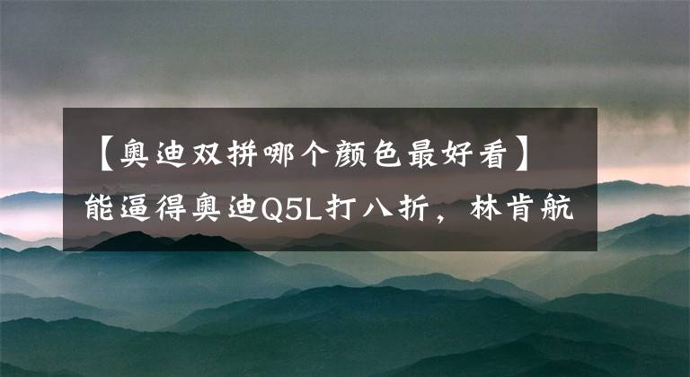 【奥迪双拼哪个颜色最好看】能逼得奥迪Q5L打八折，林肯航海家究竟有什么本事？