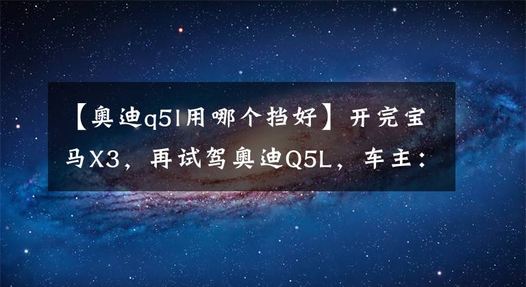 【奥迪q5l用哪个挡好】开完宝马X3，再试驾奥迪Q5L，车主：对比发现差距