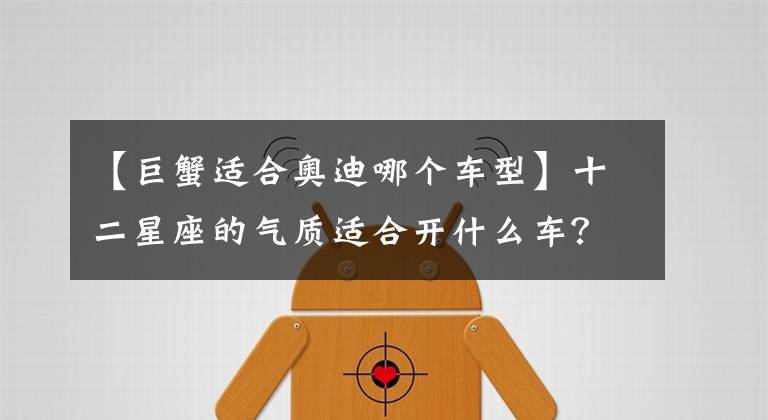 【巨蟹适合奥迪哪个车型】十二星座的气质适合开什么车？双子座的车居然纯手工制作！