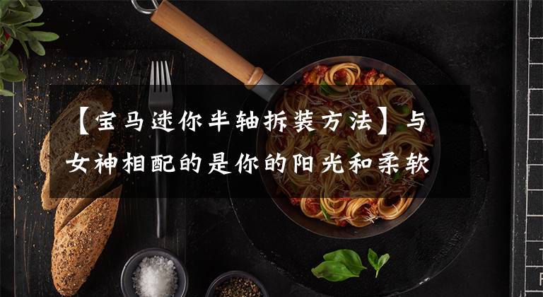 【宝马迷你半轴拆装方法】与女神相配的是你的阳光和柔软度——宝马迷你评价