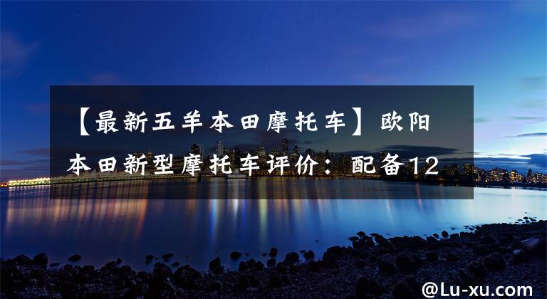 【最新五羊本田摩托车】欧阳本田新型摩托车评价：配备125cc发动机，续航250公里，油耗2.5L。