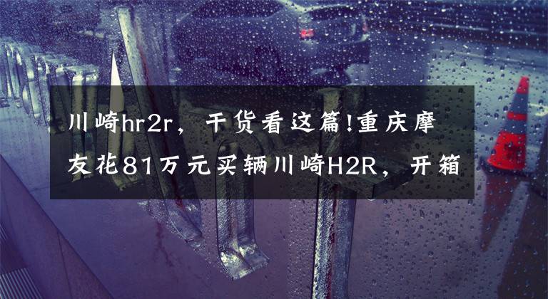 川崎hr2r，干货看这篇!重庆摩友花81万元买辆川崎H2R，开箱现场口哨声不断，它千金难求