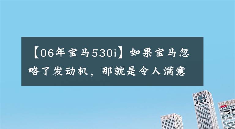 【06年宝马530i】如果宝马忽略了发动机，那就是令人满意的车