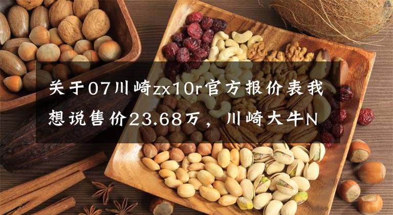关于07川崎zx10r官方报价表我想说售价23.68万，川崎大牛Ninja ZX-10R售价公布