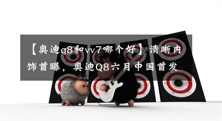 【奥迪q8和vv7哪个好】清晰内饰首曝，奥迪Q8六月中国首发