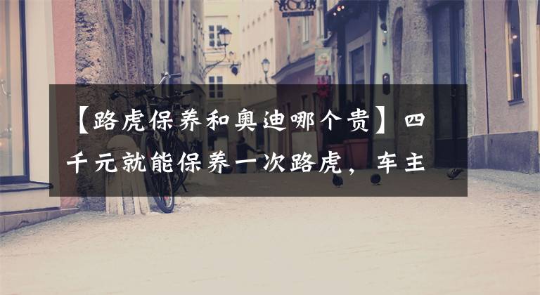 【路虎保养和奥迪哪个贵】四千元就能保养一次路虎，车主为何宁愿掏一万元去另一家保养？