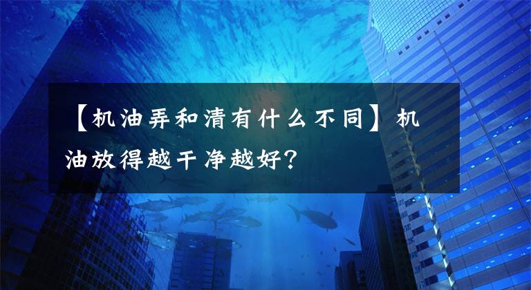 【机油弄和清有什么不同】机油放得越干净越好？