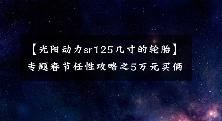 【光阳动力sr125几寸的轮胎】专题春节任性攻略之5万元买俩