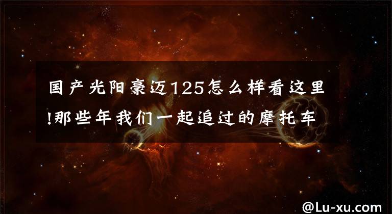 国产光阳豪迈125怎么样看这里!那些年我们一起追过的摩托车：光阳豪迈125