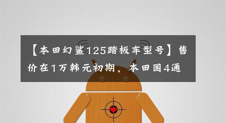 【本田幻鲨125踏板车型号】售价在1万韩元初期，本田国4通勤滑板车、幻想鲨鱼125，00公里油耗2.3升