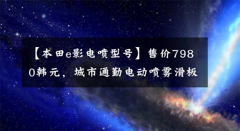 【本田e影电喷型号】售价7980韩元，城市通勤电动喷雾滑板车，6.5升大型油箱，续航300公里！
