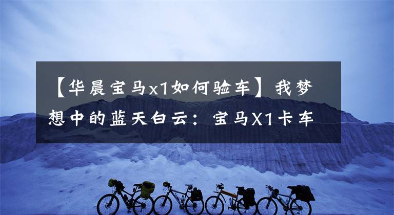 【华晨宝马x1如何验车】我梦想中的蓝天白云：宝马X1卡车作业