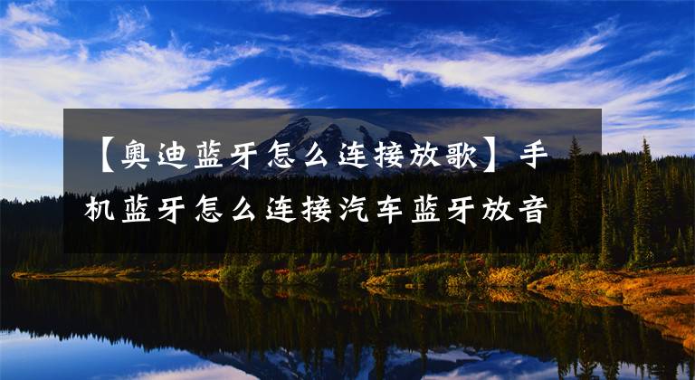 【奥迪蓝牙怎么连接放歌】手机蓝牙怎么连接汽车蓝牙放音乐，车载蓝牙播放器怎么用