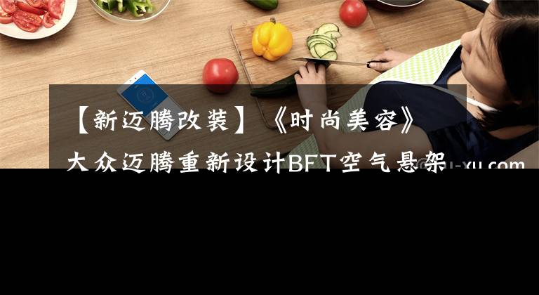 【新迈腾改装】《时尚美容》大众迈腾重新设计BFT空气悬架的事例。