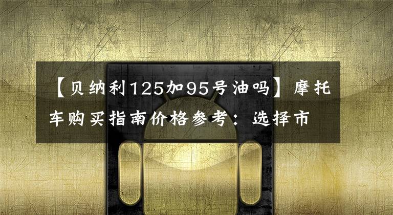 【贝纳利125加95号油吗】摩托车购买指南价格参考：选择市和远方，选择好的摩托车。